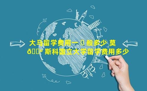 大马留学费用一 ☘ 般多少 莫 🌺 斯科国立大学留学费用多少